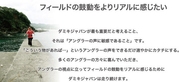 ダミキジャパンが最も重要だと考えること、 それは「アングラーの声に敏感であること」です。 　「こういう物があれば…」というアングラーの声をできるだけ速やかにカタチにする。 多くのアングラーの方々に喜んでいただき、 　アングラーの視点に立ってフィールドの鼓動をリアルに感じるために ダミキジャパンは走り続けます。フィールドの鼓動をよりリアルに感じたい